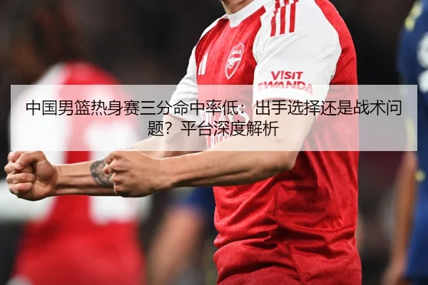 中国男篮热身赛三分命中率低：出手选择还是战术问题？平台深度解析