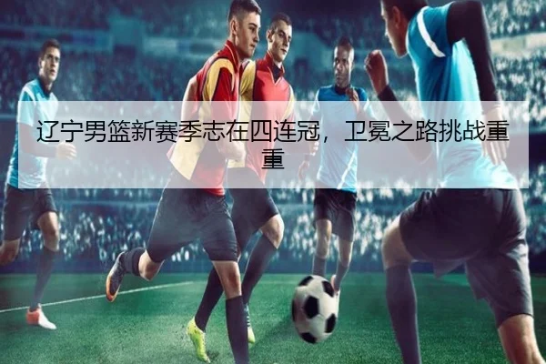 辽宁男篮新赛季志在四连冠，卫冕之路挑战重重